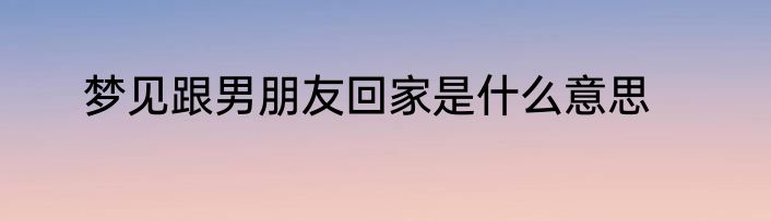 梦见跟男朋友回家是什么意思