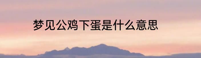 梦见公鸡下蛋是什么意思