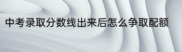 中考录取分数线出来后怎么争取配额