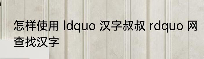 怎样使用 ldquo 汉字叔叔 rdquo 网查找汉字