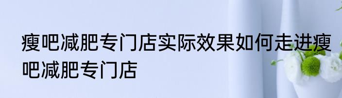 瘦吧减肥专门店实际效果如何走进瘦吧减肥专门店