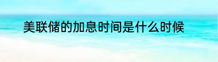 美联储的加息时间是什么时候