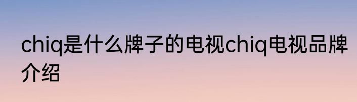 chiq是什么牌子的电视chiq电视品牌介绍