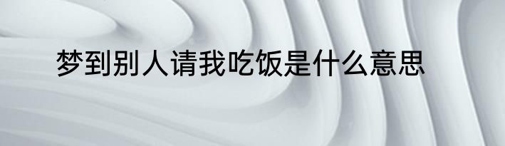 梦到别人请我吃饭是什么意思