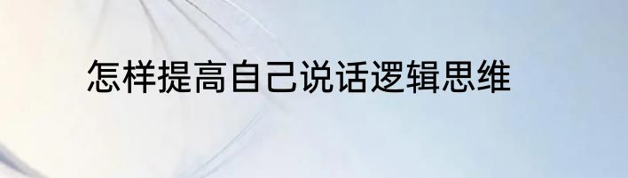 怎样提高自己说话逻辑思维