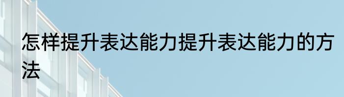 怎样提升表达能力提升表达能力的方法