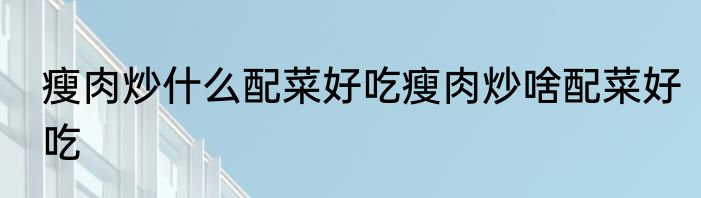瘦肉炒什么配菜好吃瘦肉炒啥配菜好吃