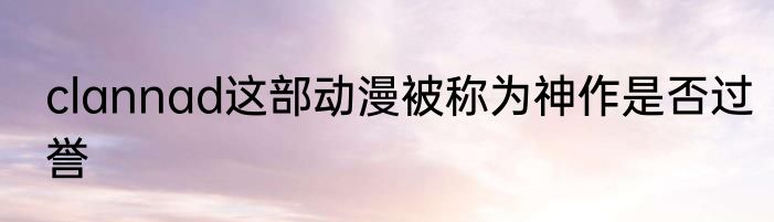 clannad这部动漫被称为神作是否过誉