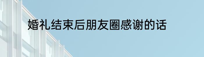 婚礼结束后朋友圈感谢的话