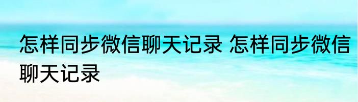 怎样同步微信聊天记录 怎样同步微信聊天记录