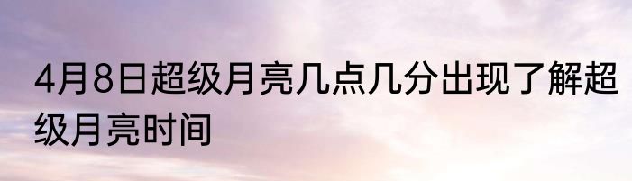 4月8日超级月亮几点几分出现了解超级月亮时间