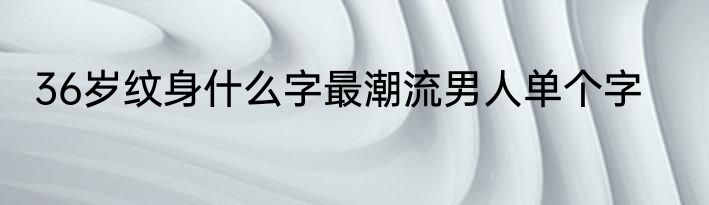 36岁纹身什么字最潮流男人单个字