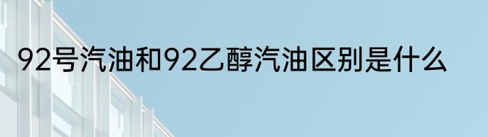 92号汽油和92乙醇汽油区别是什么