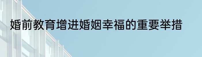 婚前教育增进婚姻幸福的重要举措