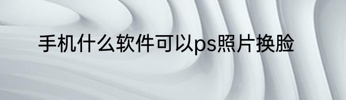 手机什么软件可以ps照片换脸