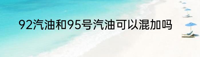 92汽油和95号汽油可以混加吗