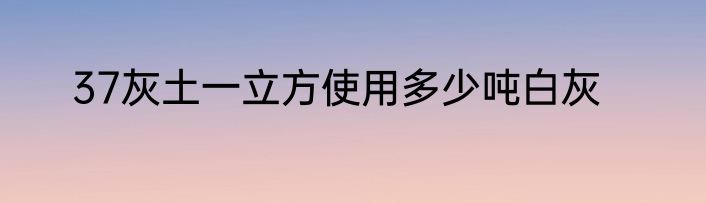 37灰土一立方使用多少吨白灰