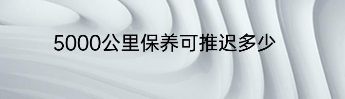 5000公里保养可推迟多少