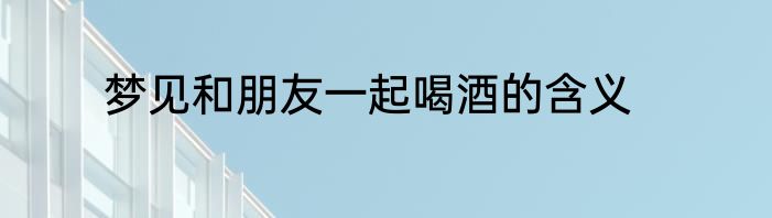 梦见和朋友一起喝酒的含义