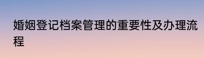 婚姻登记档案管理的重要性及办理流程