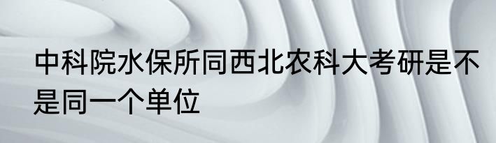 中科院水保所同西北农科大考研是不是同一个单位