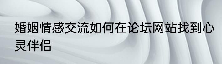 婚姻情感交流如何在论坛网站找到心灵伴侣