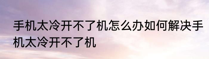 手机太冷开不了机怎么办如何解决手机太冷开不了机