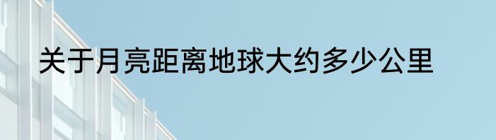 关于月亮距离地球大约多少公里