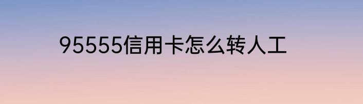 95555信用卡怎么转人工