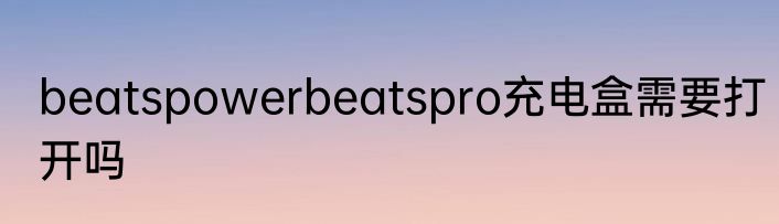 beatspowerbeatspro充电盒需要打开吗