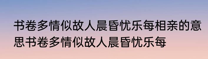 书卷多情似故人晨昏忧乐每相亲的意思书卷多情似故人晨昏忧乐每
