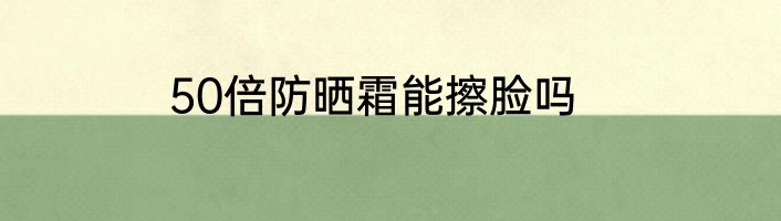 50倍防晒霜能擦脸吗