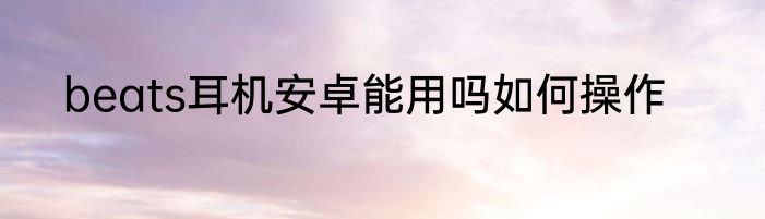 beats耳机安卓能用吗如何操作