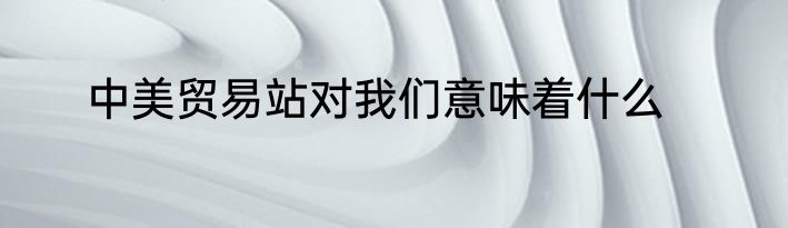 中美贸易站对我们意味着什么