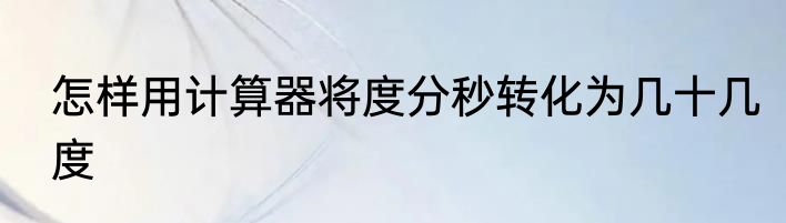 怎样用计算器将度分秒转化为几十几度