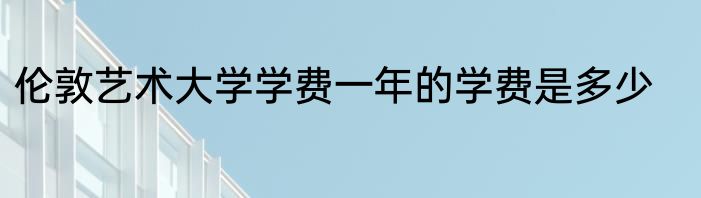伦敦艺术大学学费一年的学费是多少