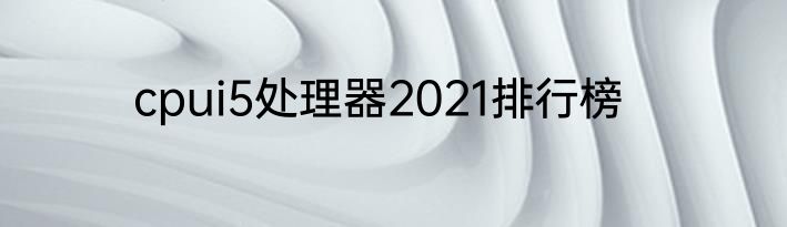 cpui5处理器2021排行榜