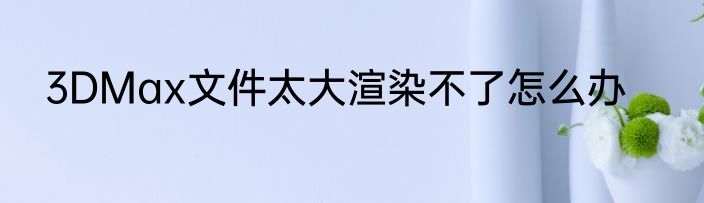 3DMax文件太大渲染不了怎么办