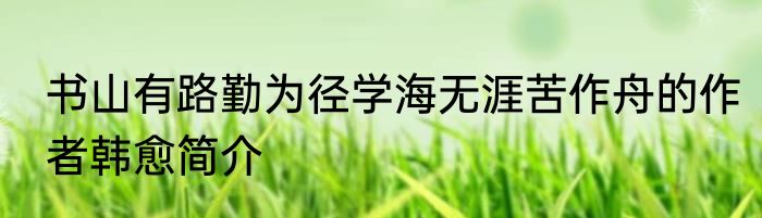 书山有路勤为径学海无涯苦作舟的作者韩愈简介