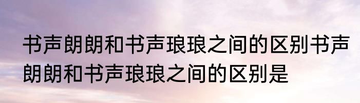 书声朗朗和书声琅琅之间的区别书声朗朗和书声琅琅之间的区别是