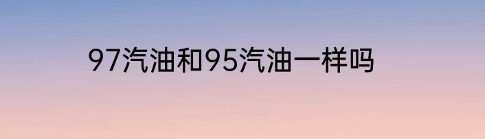 97汽油和95汽油一样吗