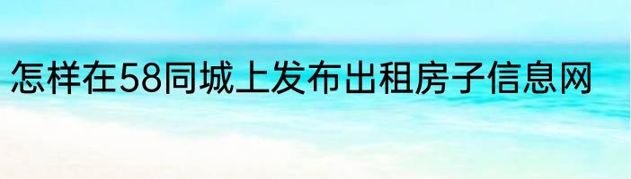 怎样在58同城上发布出租房子信息网