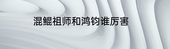 混鲲祖师和鸿钧谁厉害