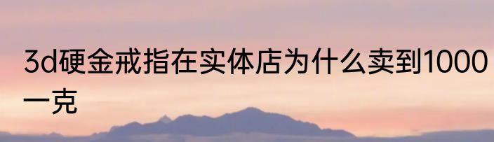 3d硬金戒指在实体店为什么卖到1000一克