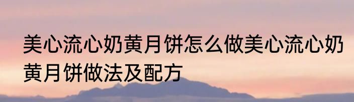 美心流心奶黄月饼怎么做美心流心奶黄月饼做法及配方