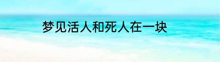 梦见活人和死人在一块