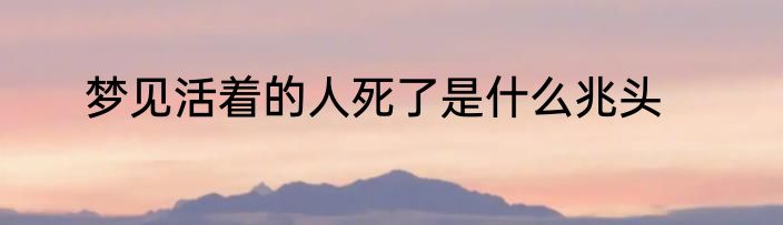 梦见活着的人死了是什么兆头