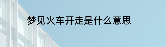 梦见火车开走是什么意思