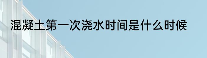 混凝土第一次浇水时间是什么时候