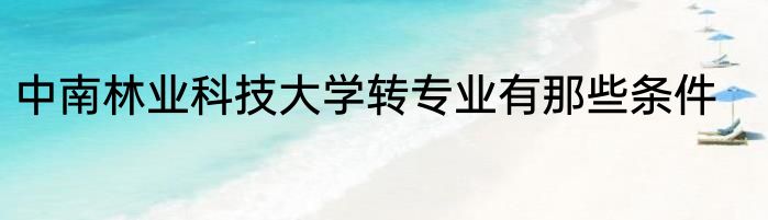 中南林业科技大学转专业有那些条件